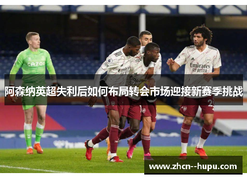 阿森纳英超失利后如何布局转会市场迎接新赛季挑战