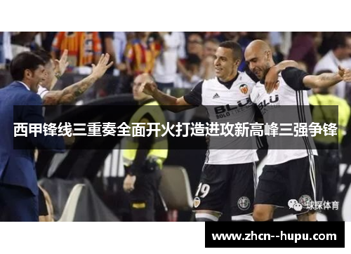 西甲锋线三重奏全面开火打造进攻新高峰三强争锋
