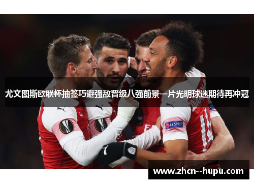 尤文图斯欧联杯抽签巧避强敌晋级八强前景一片光明球迷期待再冲冠