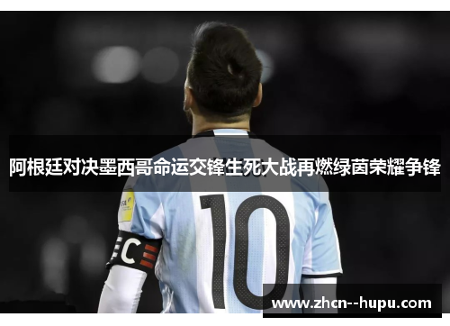 阿根廷对决墨西哥命运交锋生死大战再燃绿茵荣耀争锋