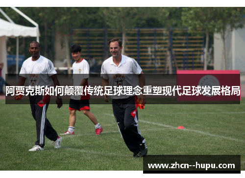 阿贾克斯如何颠覆传统足球理念重塑现代足球发展格局