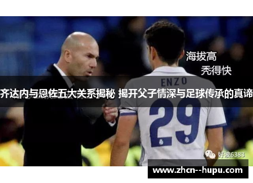 齐达内与恩佐五大关系揭秘 揭开父子情深与足球传承的真谛 齐达内与恩佐五大关系揭秘 揭开父子情深与足球传承的真谛
